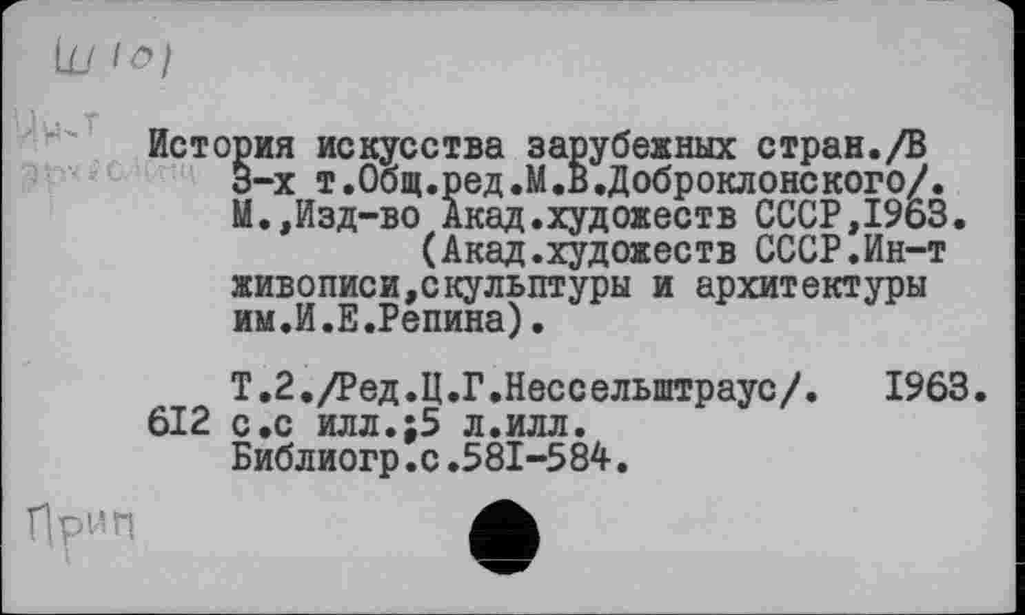 ﻿Hpwn
История искусства зарубежных стран./В 3-х т.Общ.ред.М.В.Доброклонского/. М.,Изд-во Акад.художеств СССР,1963.
(Акад.художеств СССР.Ин-т живописи,скульптуры и архитектуры им.И.Е.Репина).
Т.2./Ред.Ц.Г.Нессельштраус/. 1963 612 с.с илл.;5 л.илл.
Библиогр.с.581-584.